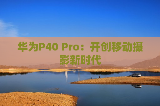 华为P40 Pro：开创移动摄影新时代