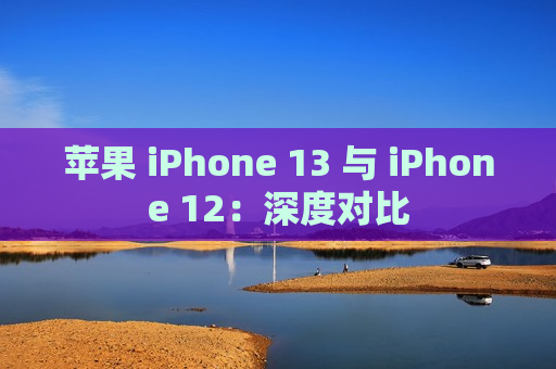 苹果 iPhone 13 与 iPhone 12：深度对比