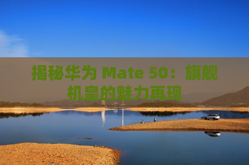 揭秘华为 Mate 50：旗舰机皇的魅力再现