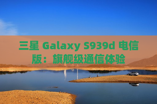 三星 Galaxy S939d 电信版：旗舰级通信体验