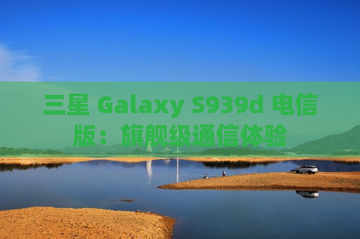 三星 Galaxy S939d 电信版：旗舰级通信体验