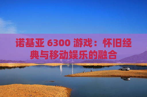 诺基亚 6300 游戏：怀旧经典与移动娱乐的融合