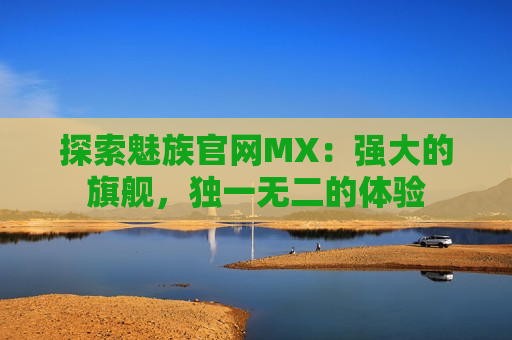 探索魅族官网MX：强大的旗舰，独一无二的体验