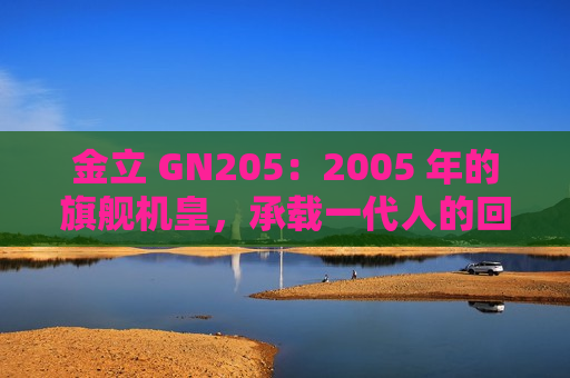 金立 GN205：2005 年的旗舰机皇，承载一代人的回忆