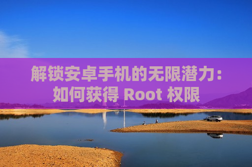 解锁安卓手机的无限潜力：如何获得 Root 权限