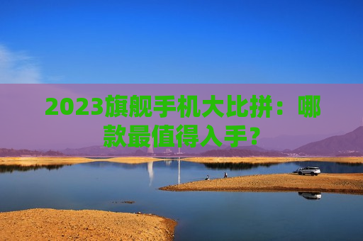 2023旗舰手机大比拼：哪款最值得入手？