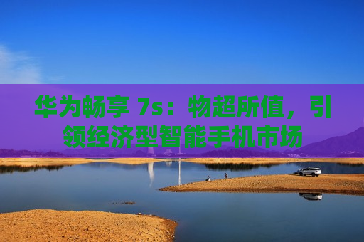 华为畅享 7s：物超所值，引领经济型智能手机市场